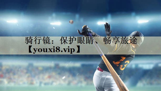 骑行镜：保护眼睛、畅享旅途