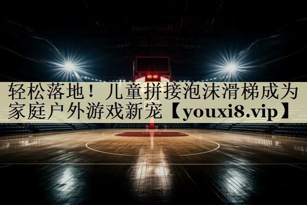 轻松落地！儿童拼接泡沫滑梯成为家庭户外游戏新宠